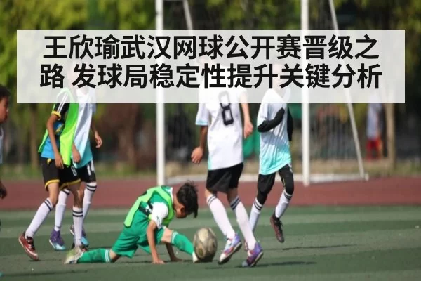 王欣瑜武汉网球公开赛晋级之路 发球局稳定性提升关键分析